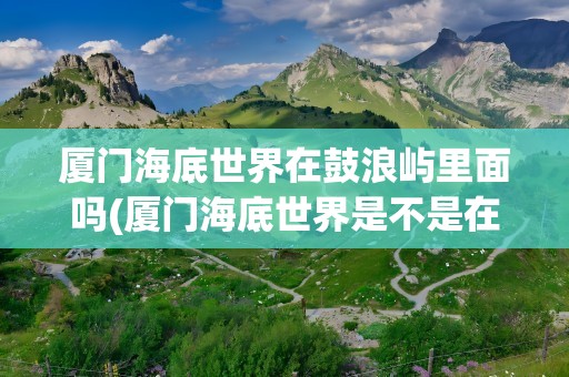 厦门海底世界在鼓浪屿里面吗(厦门海底世界是不是在鼓浪屿里面)