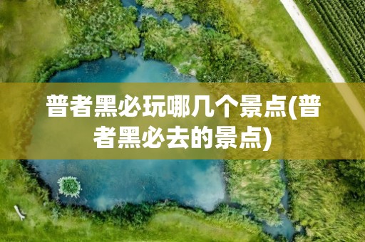 普者黑必玩哪几个景点(普者黑必去的景点)