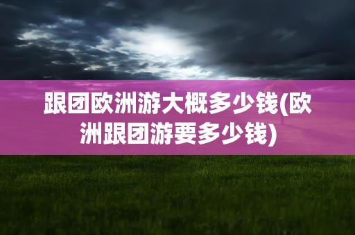 跟团欧洲游大概多少钱(欧洲跟团游要多少钱)