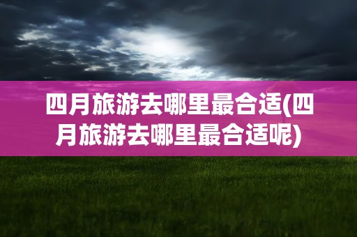 四月旅游去哪里最合适(四月旅游去哪里最合适呢)