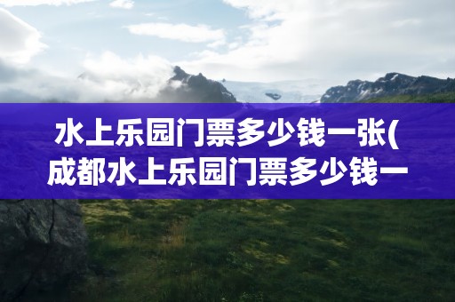 水上乐园门票多少钱一张(成都水上乐园门票多少钱一张)