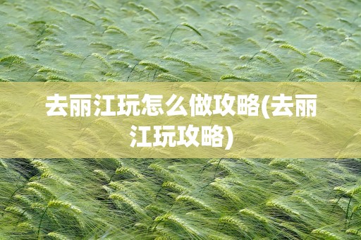 去丽江玩怎么做攻略(去丽江玩攻略)