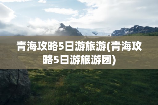 青海攻略5日游旅游(青海攻略5日游旅游团)