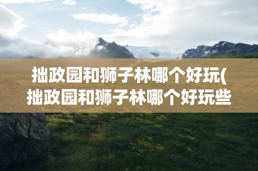 拙政园和狮子林哪个好玩(拙政园和狮子林哪个好玩些)