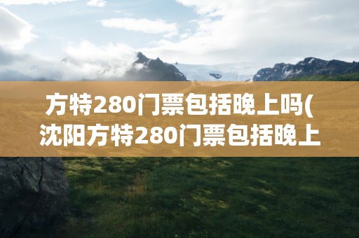 方特280门票包括晚上吗(沈阳方特280门票包括晚上吗)