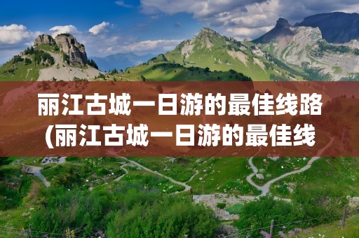 丽江古城一日游的最佳线路(丽江古城一日游的最佳线路是)