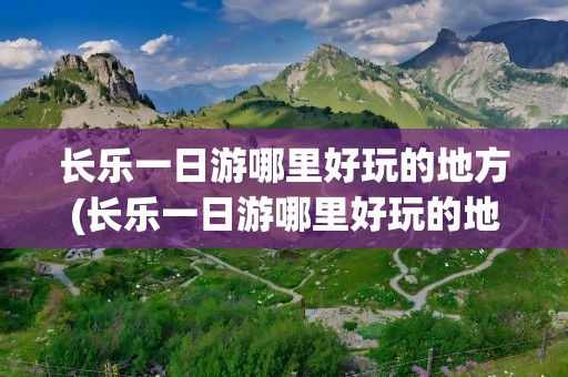 长乐一日游哪里好玩的地方(长乐一日游哪里好玩的地方推荐)