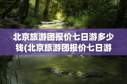 北京旅游团报价七日游多少钱(北京旅游团报价七日游多少钱一天)