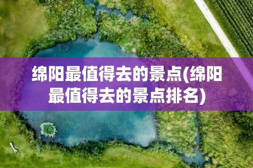 绵阳最值得去的景点(绵阳最值得去的景点排名)