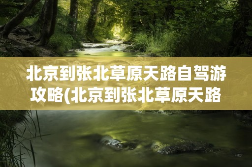 北京到张北草原天路自驾游攻略(北京到张北草原天路自驾游攻略路线)