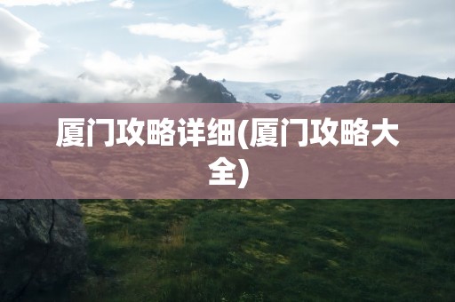 厦门攻略详细(厦门攻略大全)