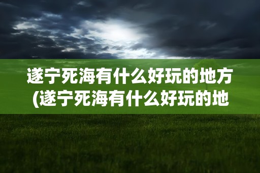 遂宁死海有什么好玩的地方(遂宁死海有什么好玩的地方吗)