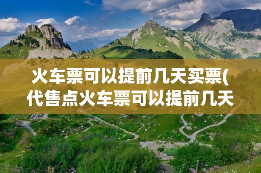 火车票可以提前几天买票(代售点火车票可以提前几天买票)