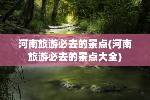 河南旅游必去的景点(河南旅游必去的景点大全)