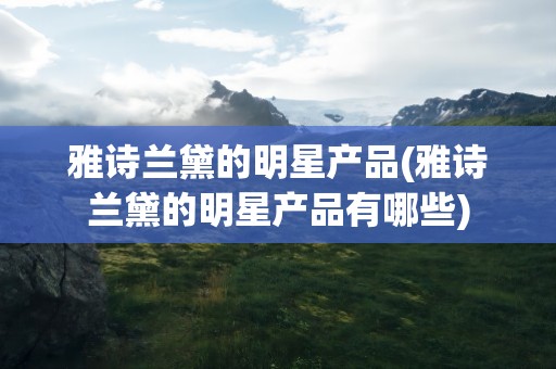 雅诗兰黛的明星产品(雅诗兰黛的明星产品有哪些)