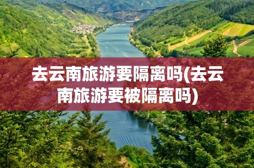 去云南旅游要隔离吗(去云南旅游要被隔离吗)