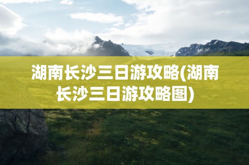 湖南长沙三日游攻略(湖南长沙三日游攻略图)