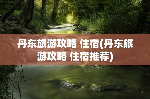 丹东旅游攻略 住宿(丹东旅游攻略 住宿推荐)