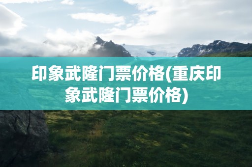 印象武隆门票价格(重庆印象武隆门票价格)