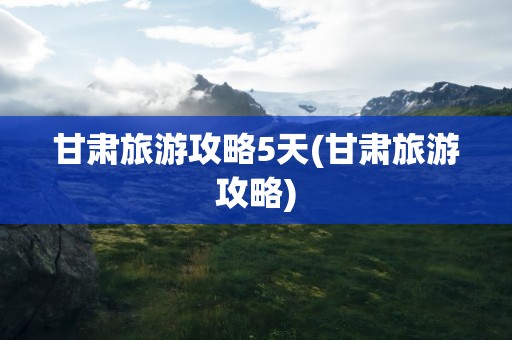 甘肃旅游攻略5天(甘肃旅游攻略)