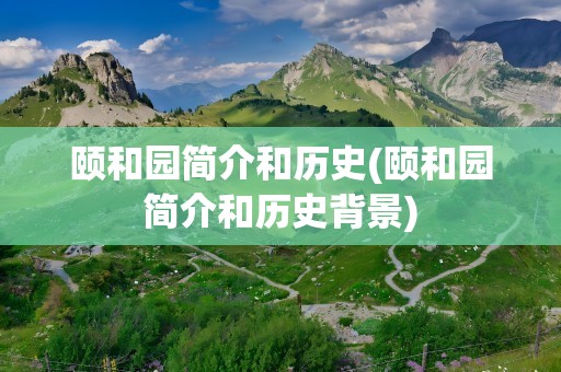 颐和园简介和历史(颐和园简介和历史背景)