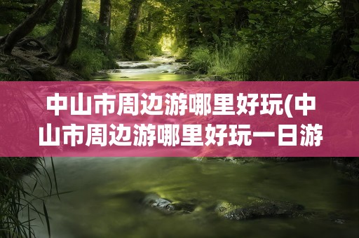 中山市周边游哪里好玩(中山市周边游哪里好玩一日游)