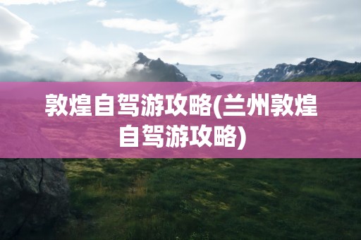 敦煌自驾游攻略(兰州敦煌自驾游攻略)