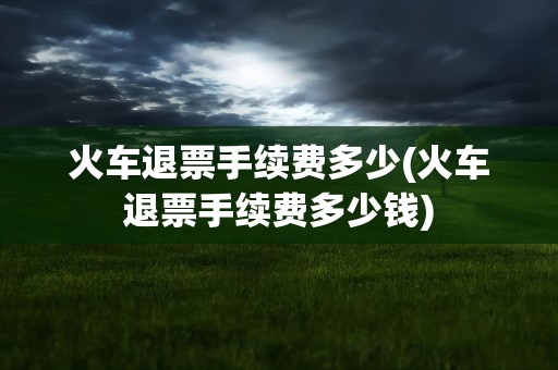火车退票手续费多少(火车退票手续费多少钱)