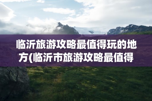临沂旅游攻略最值得玩的地方(临沂市旅游攻略最值得玩的地方)