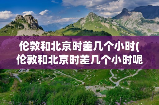伦敦和北京时差几个小时(伦敦和北京时差几个小时呢)