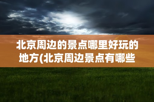 北京周边的景点哪里好玩的地方(北京周边景点有哪些好玩的地方)