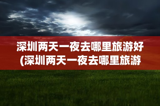 深圳两天一夜去哪里旅游好(深圳两天一夜去哪里旅游好玩)