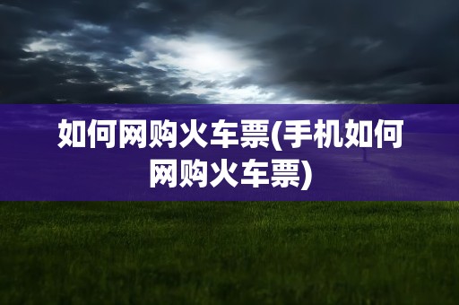 如何网购火车票(手机如何网购火车票)