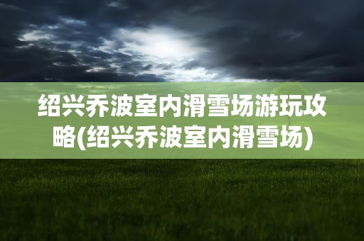 绍兴乔波室内滑雪场游玩攻略(绍兴乔波室内滑雪场)