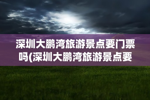 深圳大鹏湾旅游景点要门票吗(深圳大鹏湾旅游景点要门票吗现在)