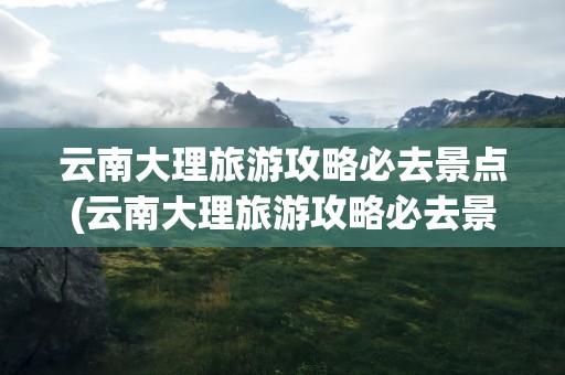 云南大理旅游攻略必去景点(云南大理旅游攻略必去景点图片)
