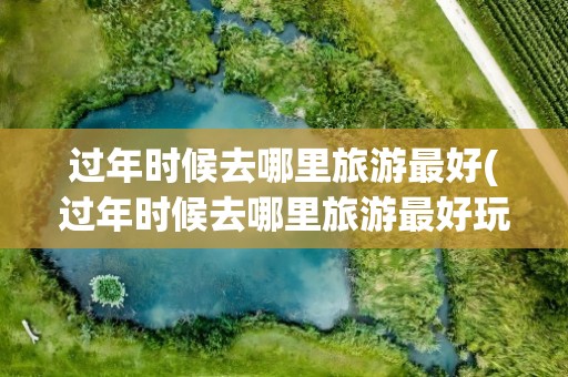过年时候去哪里旅游最好(过年时候去哪里旅游最好玩)