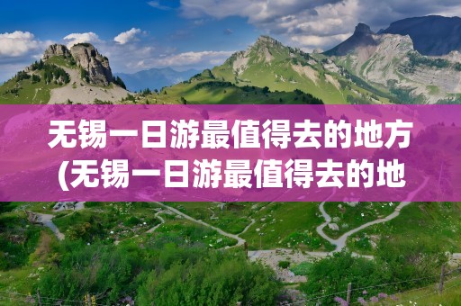 无锡一日游最值得去的地方(无锡一日游最值得去的地方免费)