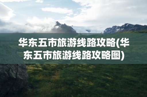 华东五市旅游线路攻略(华东五市旅游线路攻略图)