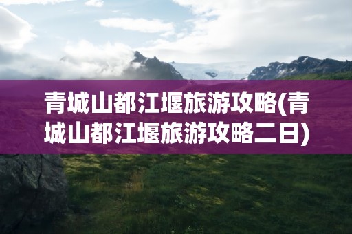 青城山都江堰旅游攻略(青城山都江堰旅游攻略二日)