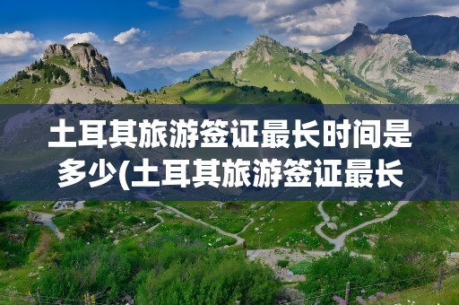 土耳其旅游签证最长时间是多少(土耳其旅游签证最长时间是多少天)