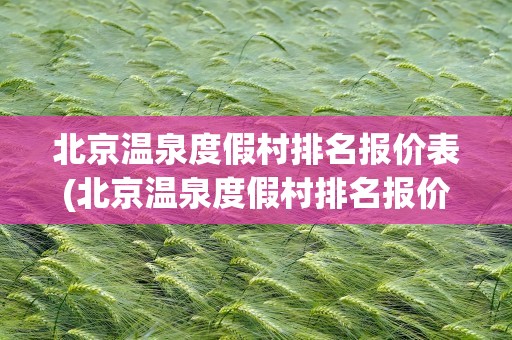 北京温泉度假村排名报价表(北京温泉度假村排名报价表格)