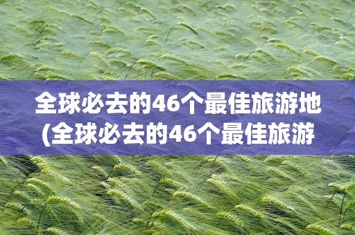 全球必去的46个最佳旅游地(全球必去的46个最佳旅游地点)