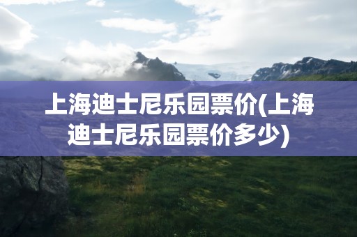 上海迪士尼乐园票价(上海迪士尼乐园票价多少)