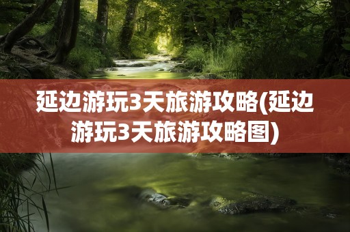 延边游玩3天旅游攻略(延边游玩3天旅游攻略图)