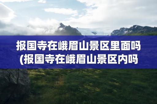 报国寺在峨眉山景区里面吗(报国寺在峨眉山景区内吗)