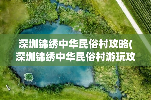 深圳锦绣中华民俗村攻略(深圳锦绣中华民俗村游玩攻略)