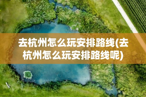 去杭州怎么玩安排路线(去杭州怎么玩安排路线呢)