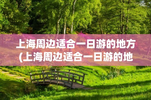 上海周边适合一日游的地方(上海周边适合一日游的地方推荐)