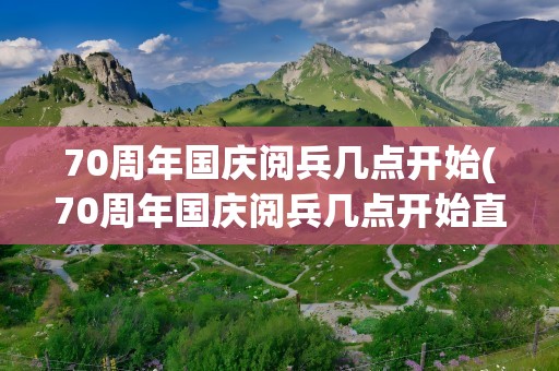 70周年国庆阅兵几点开始(70周年国庆阅兵几点开始直播)